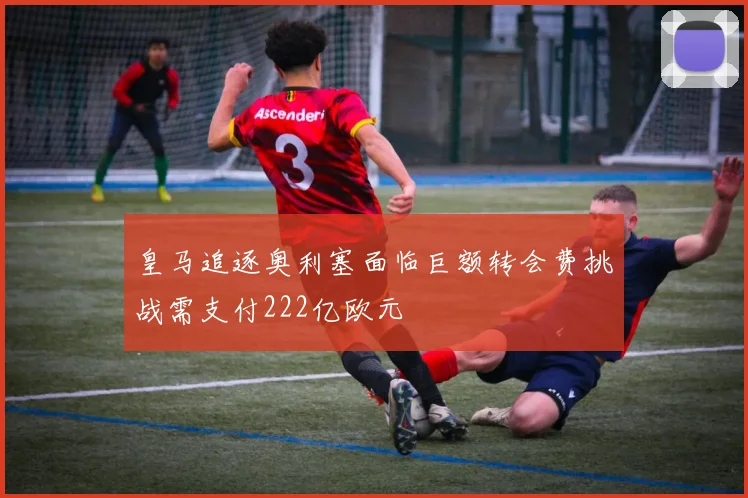 皇马追逐奥利塞面临巨额转会费挑战需支付222亿欧元