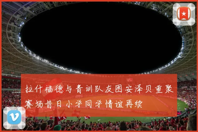 拉什福德与青训队友图安泽贝重聚赛场昔日小学同学情谊再续