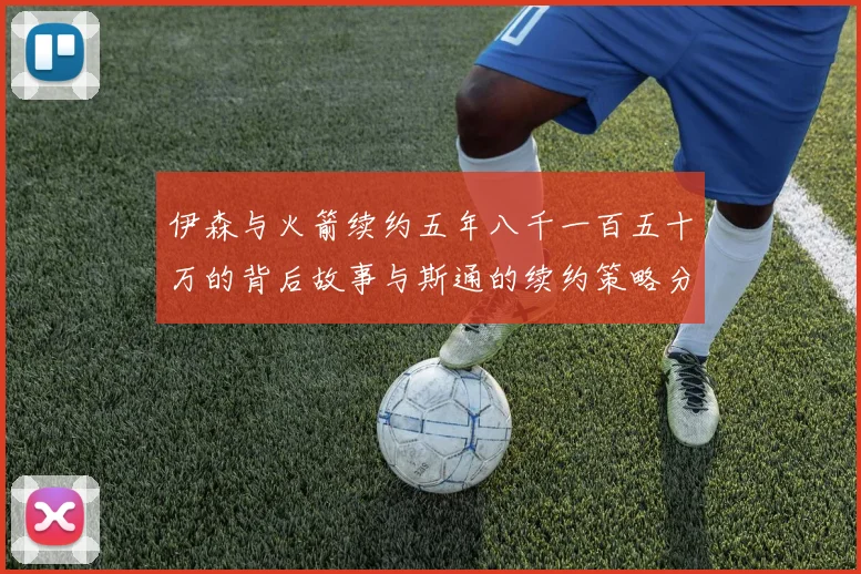 伊森与火箭续约五年八千一百五十万的背后故事与斯通的续约策略分析