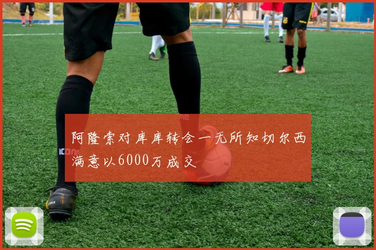 阿隆索对库库转会一无所知切尔西满意以6000万成交