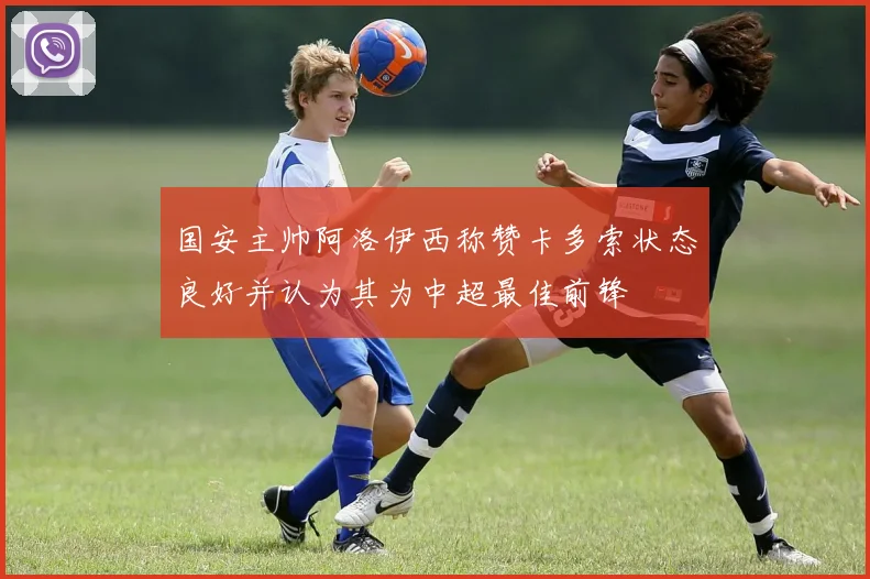 国安主帅阿洛伊西称赞卡多索状态良好并认为其为中超最佳前锋