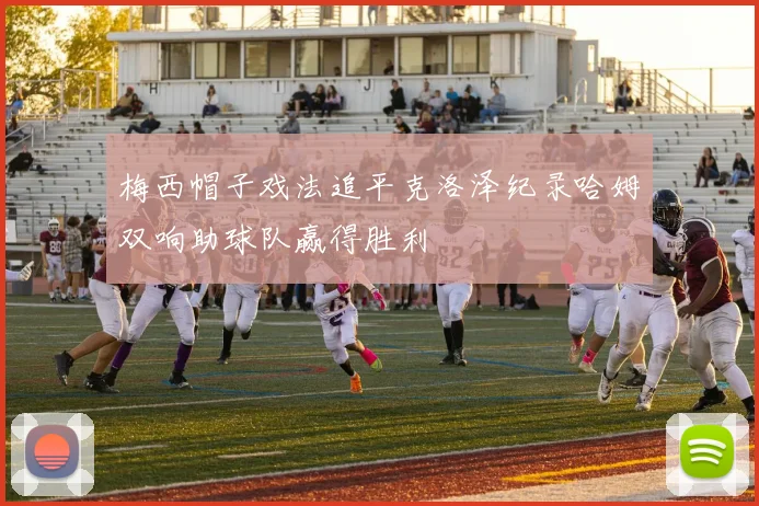 梅西帽子戏法追平克洛泽纪录哈姆双响助球队赢得胜利