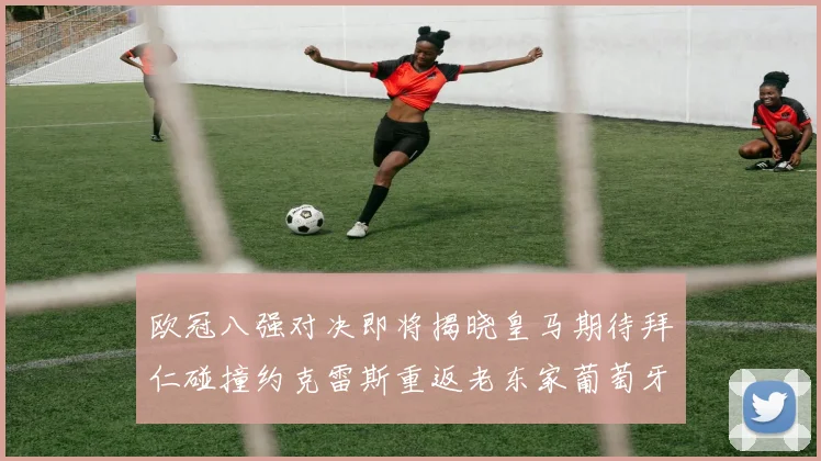 欧冠八强对决即将揭晓皇马期待拜仁碰撞约克雷斯重返老东家葡萄牙体育
