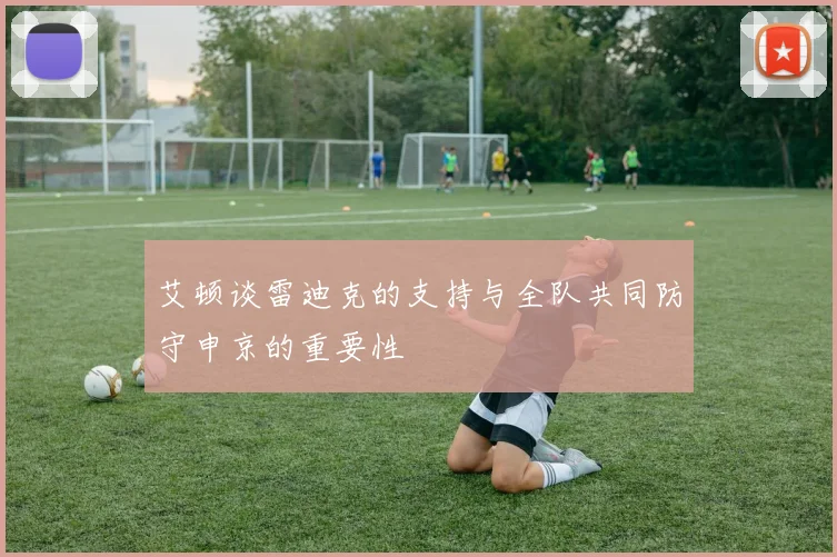 艾顿谈雷迪克的支持与全队共同防守申京的重要性