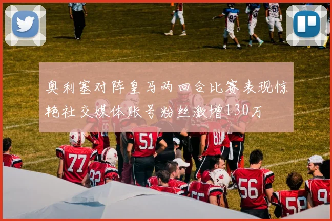 奥利塞对阵皇马两回合比赛表现惊艳社交媒体账号粉丝激增130万