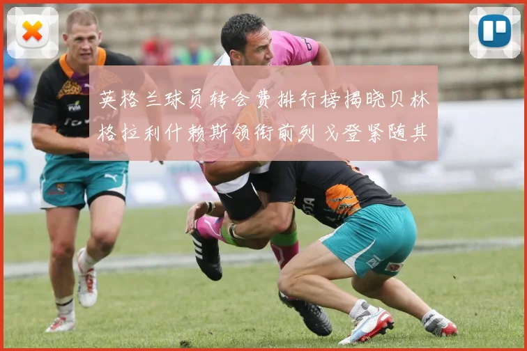 英格兰球员转会费排行榜揭晓贝林格拉利什赖斯领衔前列戈登紧随其后