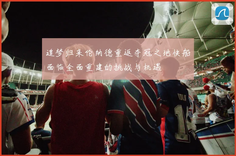 追梦归来伦纳德重返夺冠之地快船面临全面重建的挑战与机遇