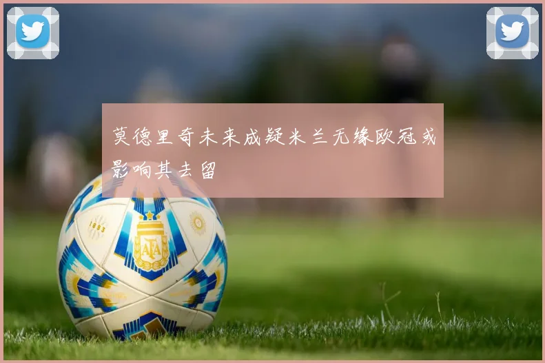 莫德里奇未来成疑米兰无缘欧冠或影响其去留