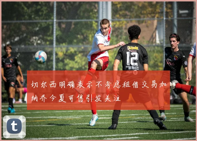 切尔西明确表示不考虑租借交易加纳乔今夏可售引发关注