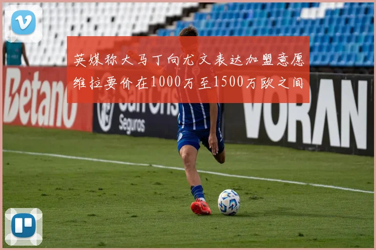 英媒称大马丁向尤文表达加盟意愿维拉要价在1000万至1500万欧之间
