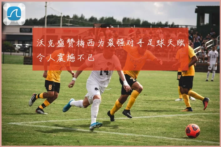沃克盛赞梅西为最强对手足球天赋令人震撼不已