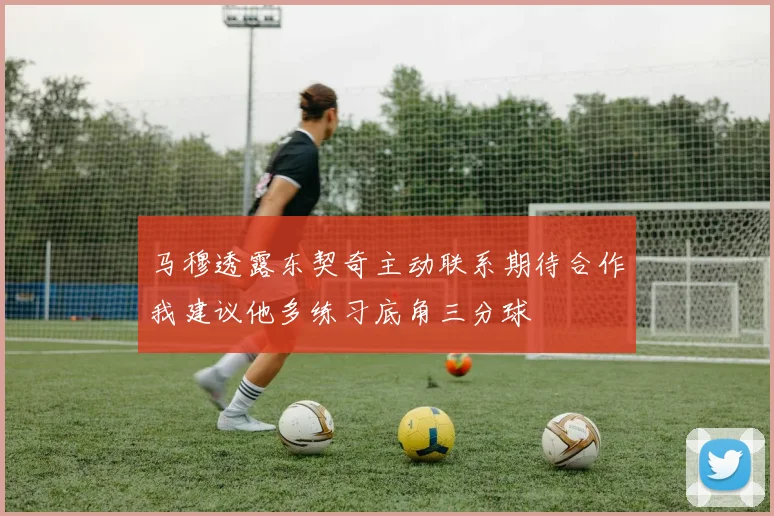 马穆透露东契奇主动联系期待合作我建议他多练习底角三分球
