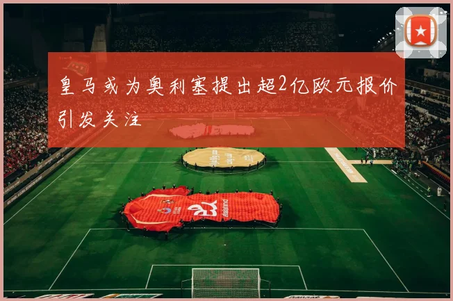皇马或为奥利塞提出超2亿欧元报价引发关注