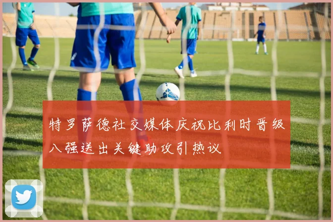 特罗萨德社交媒体庆祝比利时晋级八强送出关键助攻引热议
