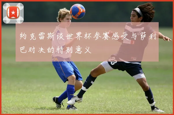 约克雷斯谈世界杯参赛感受与萨利巴对决的特别意义