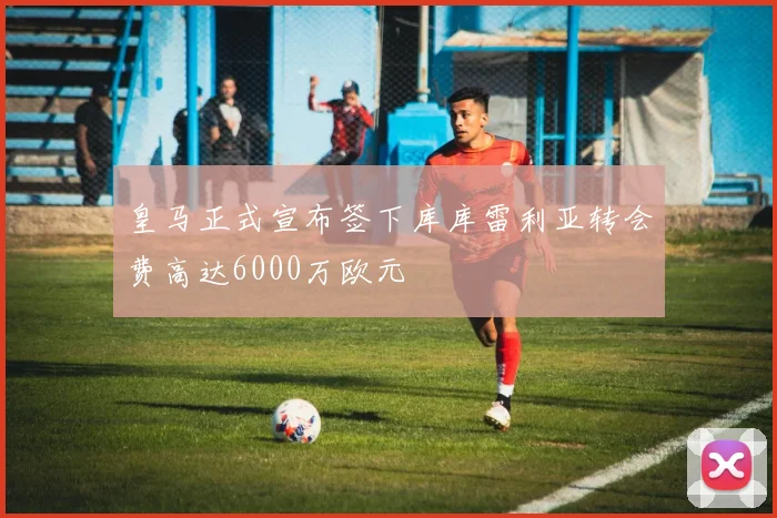 皇马正式宣布签下库库雷利亚转会费高达6000万欧元