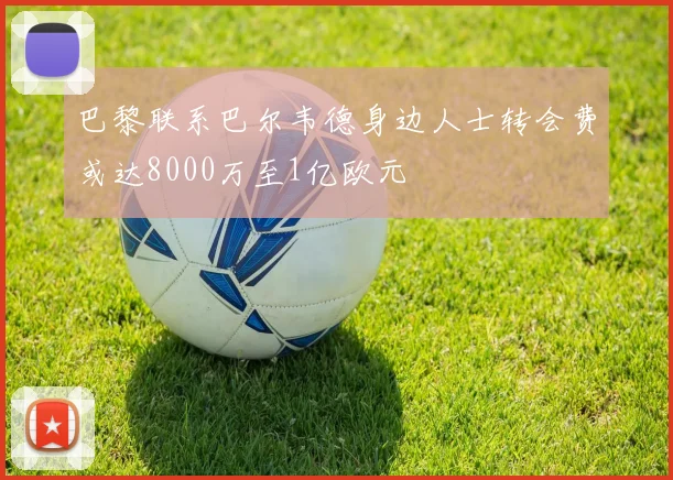 巴黎联系巴尔韦德身边人士转会费或达8000万至1亿欧元
