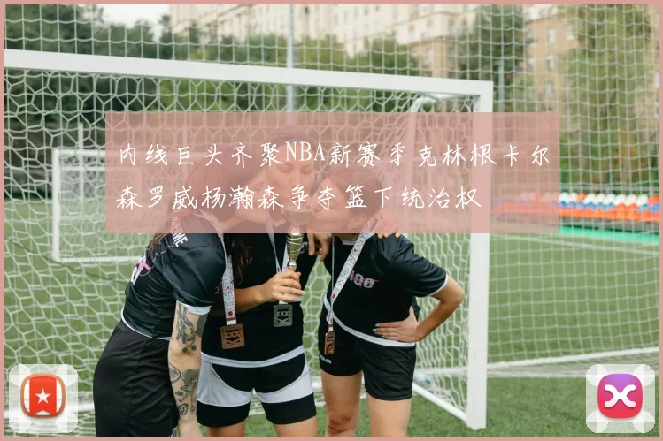 内线巨头齐聚NBA新赛季克林根卡尔森罗威杨瀚森争夺篮下统治权