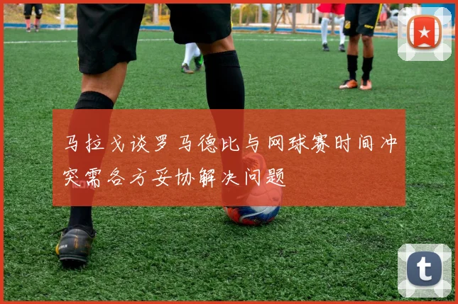 马拉戈谈罗马德比与网球赛时间冲突需各方妥协解决问题