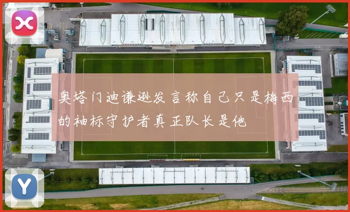 奥塔门迪谦逊发言称自己只是梅西的袖标守护者真正队长是他
