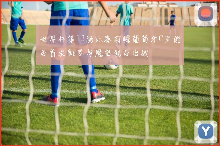 世界杯第13场比赛前瞻葡萄牙C罗能否首发凯恩与魔笛能否出战