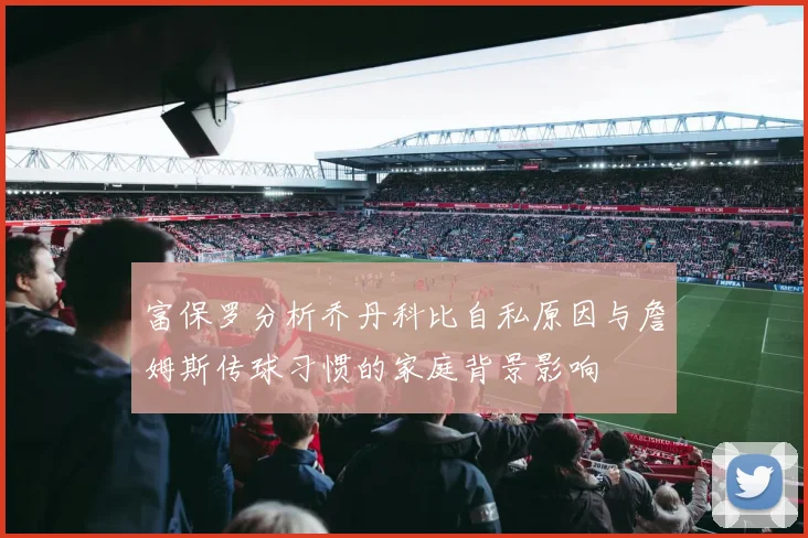 富保罗分析乔丹科比自私原因与詹姆斯传球习惯的家庭背景影响