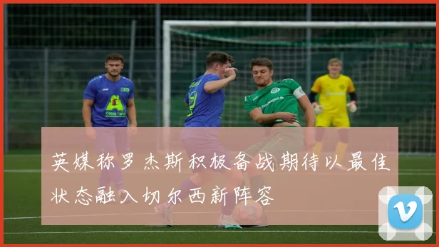 英媒称罗杰斯积极备战期待以最佳状态融入切尔西新阵容