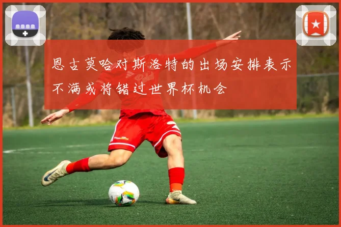 恩古莫哈对斯洛特的出场安排表示不满或将错过世界杯机会