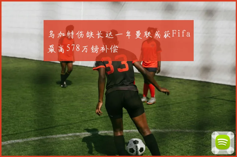 乌加特伤缺长达一年曼联或获Fifa最高578万镑补偿